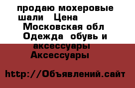 продаю мохеровые шали › Цена ­ 1 500 - Московская обл. Одежда, обувь и аксессуары » Аксессуары   